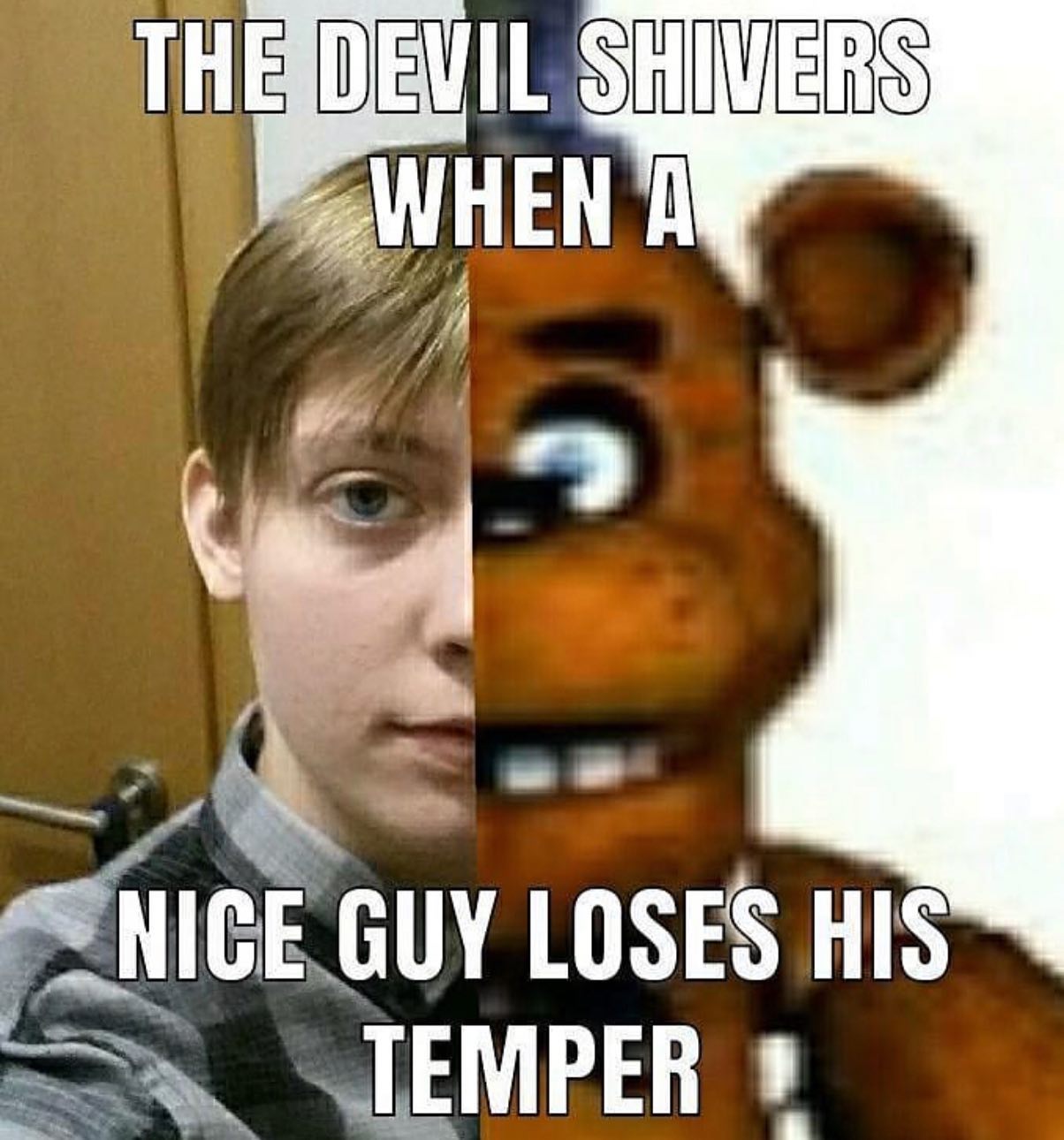 The devil shivers when a nice guy loses his temper. The nice guy becomes Freddy Fazbear.